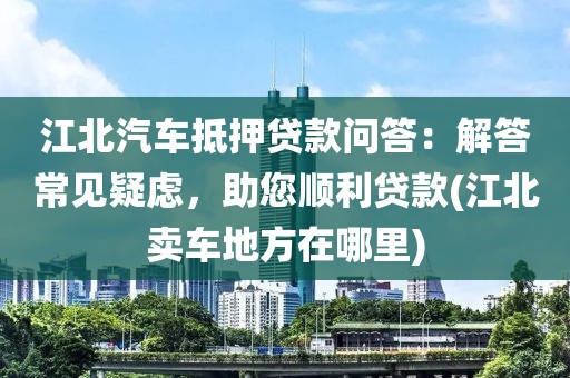 江北汽车抵押贷款问答：解答常见疑虑，助您顺利贷款(江北卖车地方在哪里)