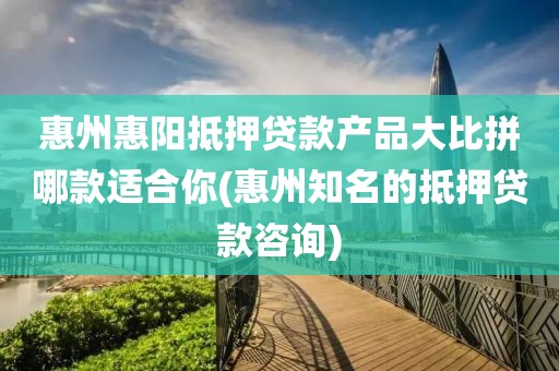 惠州惠阳抵押贷款产品大比拼哪款适合你(惠州知名的抵押贷款咨询)