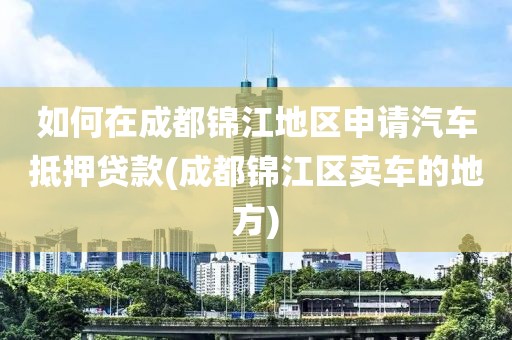 如何在成都锦江地区申请汽车抵押贷款(成都锦江区卖车的地方)