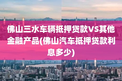 佛山三水车辆抵押贷款VS其他金融产品(佛山汽车抵押贷款利息多少)