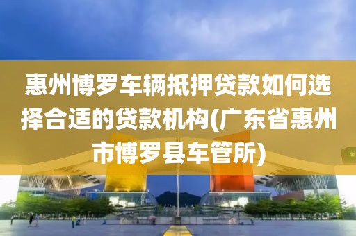 惠州博罗车辆抵押贷款如何选择合适的贷款机构(广东省惠州市博罗县车管所)