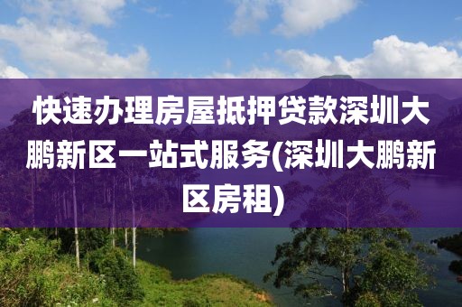 快速办理房屋抵押贷款深圳大鹏新区一站式服务(深圳大鹏新区房租)