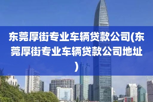 东莞厚街专业车辆贷款公司(东莞厚街专业车辆贷款公司地址)