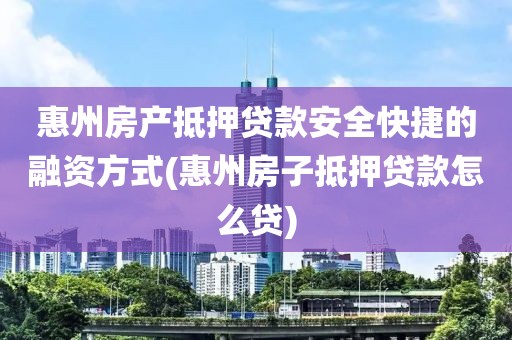 惠州房产抵押贷款安全快捷的融资方式(惠州房子抵押贷款怎么贷)