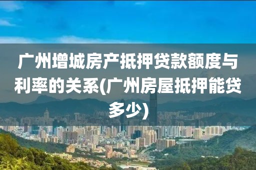 广州增城房产抵押贷款额度与利率的关系(广州房屋抵押能贷多少)