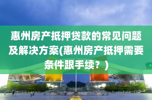 惠州房产抵押贷款的常见问题及解决方案(惠州房产抵押需要条件跟手续？)