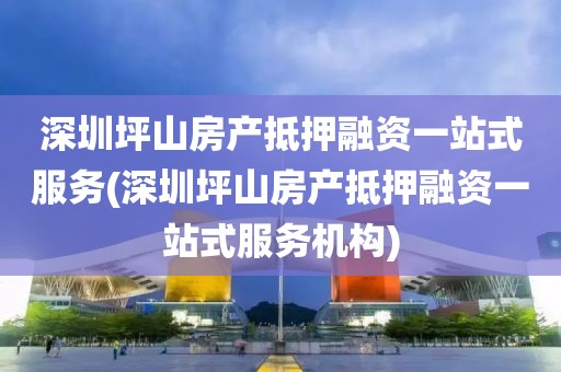 深圳坪山房产抵押融资一站式服务(深圳坪山房产抵押融资一站式服务机构)