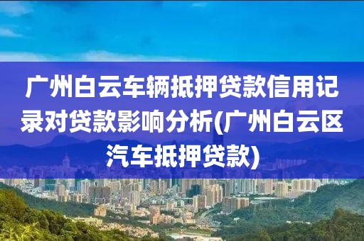 广州白云车辆抵押贷款信用记录对贷款影响分析(广州白云区汽车抵押贷款)