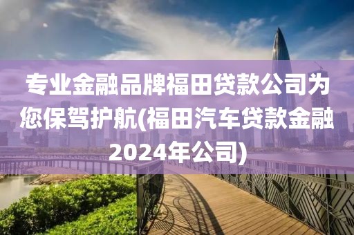 专业金融品牌福田贷款公司为您保驾护航(福田汽车贷款金融2024年公司)