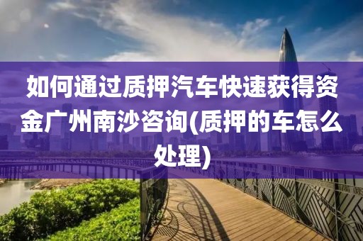 如何通过质押汽车快速获得资金广州南沙咨询(质押的车怎么处理)