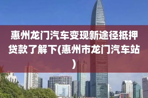 惠州龙门汽车变现新途径抵押贷款了解下(惠州市龙门汽车站)