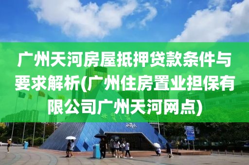 广州天河房屋抵押贷款条件与要求解析(广州住房置业担保有限公司广州天河网点)