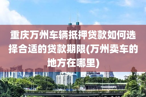 重庆万州车辆抵押贷款如何选择合适的贷款期限(万州卖车的地方在哪里)