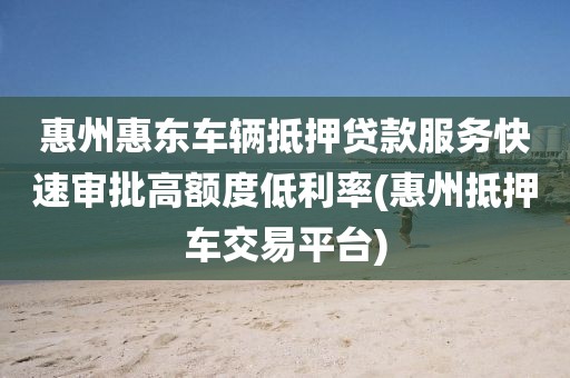 惠州惠东车辆抵押贷款服务快速审批高额度低利率(惠州抵押车交易平台)