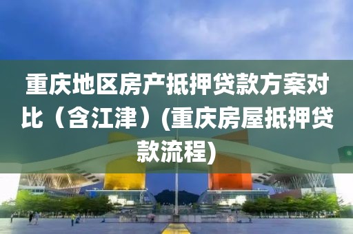 重庆地区房产抵押贷款方案对比（含江津）(重庆房屋抵押贷款流程)