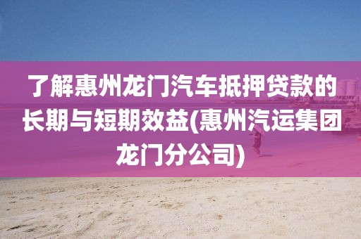 了解惠州龙门汽车抵押贷款的长期与短期效益(惠州汽运集团龙门分公司)