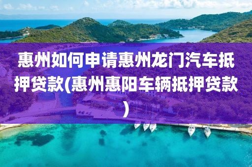 惠州如何申请惠州龙门汽车抵押贷款(惠州惠阳车辆抵押贷款)