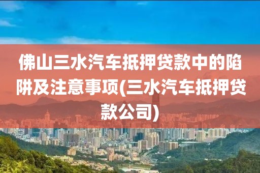 佛山三水汽车抵押贷款中的陷阱及注意事项(三水汽车抵押贷款公司)