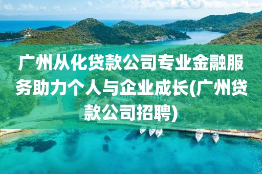 广州从化贷款公司专业金融服务助力个人与企业成长(广州贷款公司招聘)