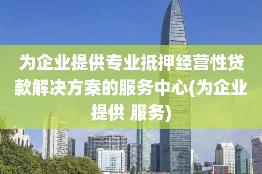 为企业提供专业抵押经营性贷款解决方案的服务中心(为企业提供 服务)