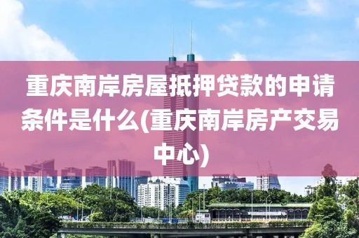 重庆南岸房屋抵押贷款的申请条件是什么(重庆南岸房产交易中心)