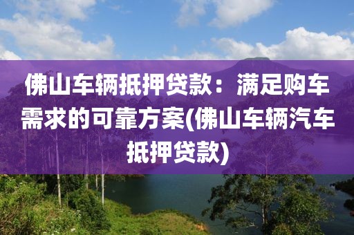 佛山车辆抵押贷款：满足购车需求的可靠方案(佛山车辆汽车抵押贷款)