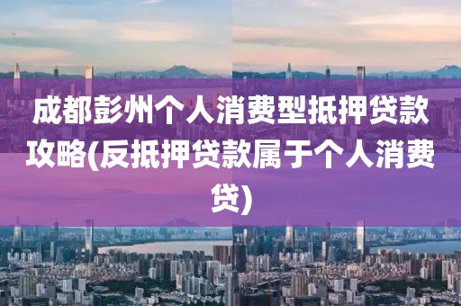 成都彭州个人消费型抵押贷款攻略(反抵押贷款属于个人消费贷)