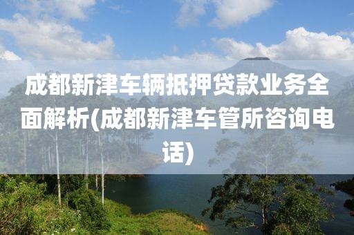 成都新津车辆抵押贷款业务全面解析(成都新津车管所咨询电话)