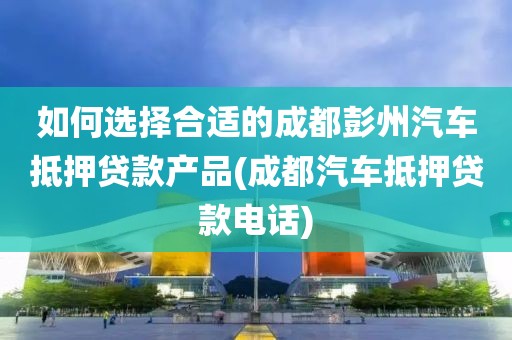 如何选择合适的成都彭州汽车抵押贷款产品(成都汽车抵押贷款电话)