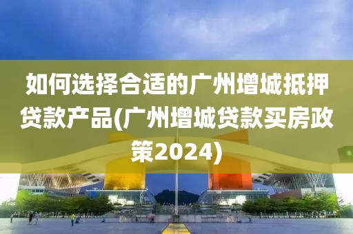 如何选择合适的广州增城抵押贷款产品(广州增城贷款买房政策2024)