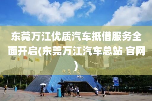 东莞万江优质汽车抵借服务全面开启(东莞万江汽车总站 官网)