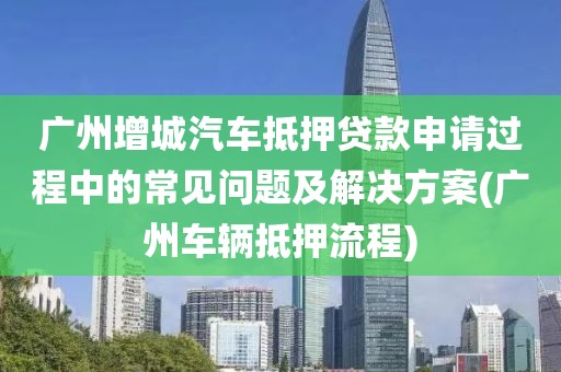 广州增城汽车抵押贷款申请过程中的常见问题及解决方案(广州车辆抵押流程)