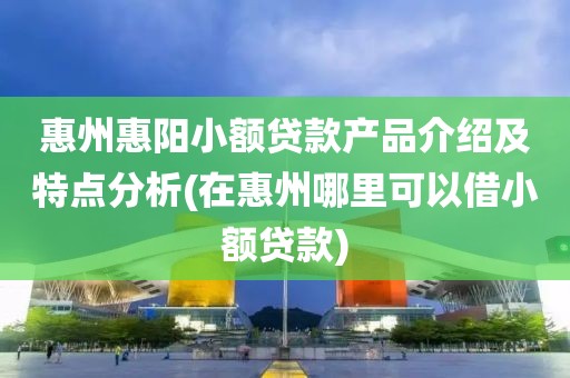 惠州惠阳小额贷款产品介绍及特点分析(在惠州哪里可以借小额贷款)