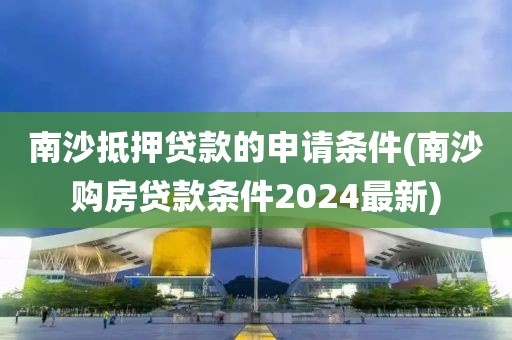 南沙抵押贷款的申请条件(南沙购房贷款条件2024最新)