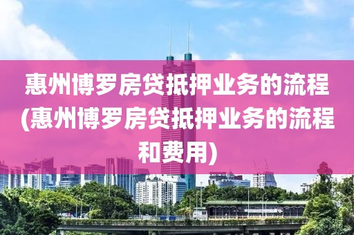 惠州博罗房贷抵押业务的流程(惠州博罗房贷抵押业务的流程和费用)