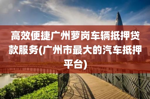 高效便捷广州萝岗车辆抵押贷款服务(广州市最大的汽车抵押平台)