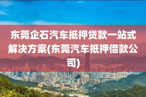 东莞企石汽车抵押贷款一站式解决方案(东莞汽车抵押借款公司)