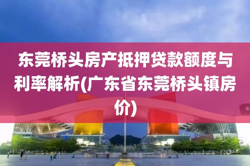 东莞桥头房产抵押贷款额度与利率解析(广东省东莞桥头镇房价)