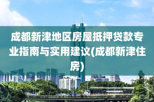 成都新津地区房屋抵押贷款专业指南与实用建议(成都新津住房)