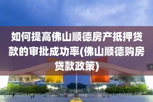 如何提高佛山顺德房产抵押贷款的审批成功率(佛山顺德购房贷款政策)