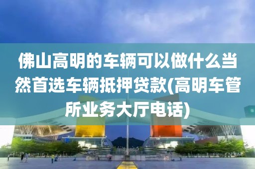 佛山高明的车辆可以做什么当然首选车辆抵押贷款(高明车管所业务大厅电话)