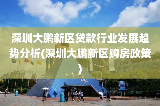 深圳大鹏新区贷款行业发展趋势分析(深圳大鹏新区购房政策)