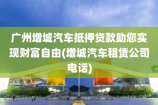 广州增城汽车抵押贷款助您实现财富自由(增城汽车租赁公司电话)