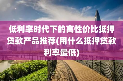 低利率时代下的高性价比抵押贷款产品推荐(用什么抵押贷款利率最低)