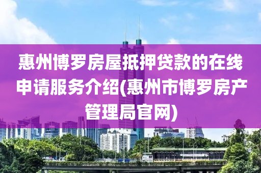 惠州博罗房屋抵押贷款的在线申请服务介绍(惠州市博罗房产管理局官网)