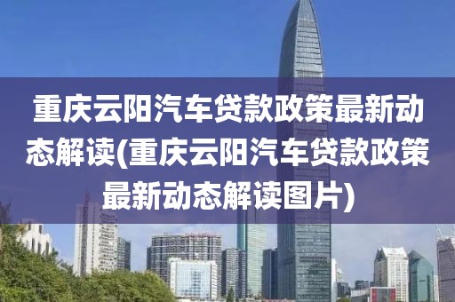 重庆云阳汽车贷款政策最新动态解读(重庆云阳汽车贷款政策最新动态解读图片)