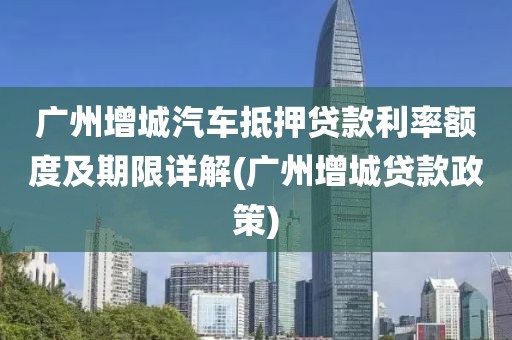 广州增城汽车抵押贷款利率额度及期限详解(广州增城贷款政策)