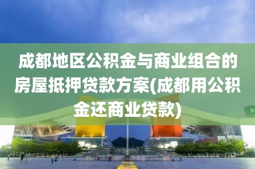 成都地区公积金与商业组合的房屋抵押贷款方案(成都用公积金还商业贷款)