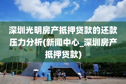 深圳光明房产抵押贷款的还款压力分析(新闻中心_深圳房产抵押贷款)