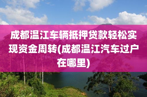 成都温江车辆抵押贷款轻松实现资金周转(成都温江汽车过户在哪里)